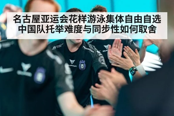 名古屋亚运会花样游泳集体自由自选 中国队托举难度与同步性如何取舍