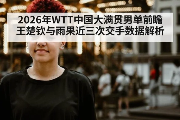 2026年WTT中国大满贯男单前瞻 王楚钦与雨果近三次交手数据解析
